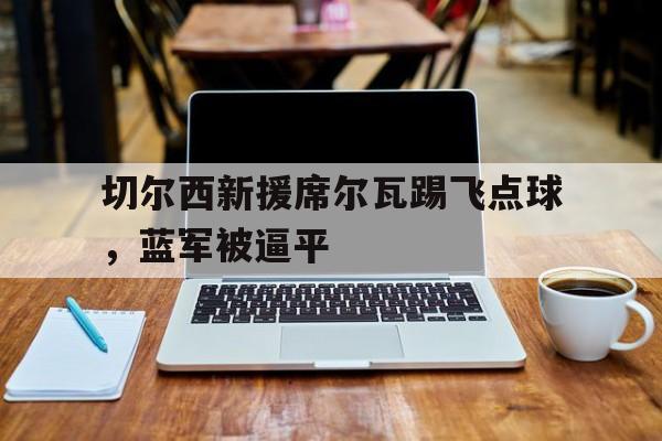 星空体育网址入口-关于切尔西新援席尔瓦踢飞点球，蓝军被逼平的信息